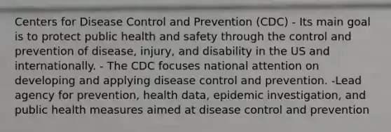 Centers for Disease Control and Prevention (CDC) - Its main goal is to protect public health and safety through the control and prevention of disease, injury, and disability in the US and internationally. - The CDC focuses national attention on developing and applying disease control and prevention. -Lead agency for prevention, health data, epidemic investigation, and public health measures aimed at disease control and prevention