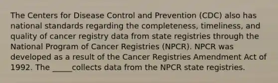 The Centers for Disease Control and Prevention (CDC) also has national standards regarding the completeness, timeliness, and quality of cancer registry data from state registries through the National Program of Cancer Registries (NPCR). NPCR was developed as a result of the Cancer Registries Amendment Act of 1992. The _____collects data from the NPCR state registries.