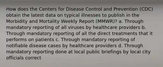 How does the Centers for Disease Control and Prevention (CDC) obtain the latest data on typical illnesses to publish in the Morbidity and Mortality Weekly Report (MMWR)? a. Through mandatory reporting of all viruses by healthcare providers b. Through mandatory reporting of all the direct treatments that it performs on patients c. Through mandatory reporting of notifiable disease cases by healthcare providers d. Through mandatory reporting done at local public briefings by local city officials correct