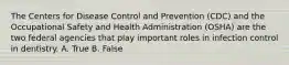 The Centers for Disease Control and Prevention (CDC) and the Occupational Safety and Health Administration (OSHA) are the two federal agencies that play important roles in infection control in dentistry. A. True B. False