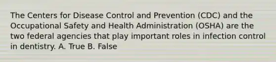 The Centers for Disease Control and Prevention (CDC) and the Occupational Safety and Health Administration (OSHA) are the two federal agencies that play important roles in infection control in dentistry. A. True B. False