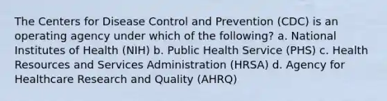 The Centers for Disease Control and Prevention (CDC) is an operating agency under which of the following? a. National Institutes of Health (NIH) b. Public Health Service (PHS) c. Health Resources and Services Administration (HRSA) d. Agency for Healthcare Research and Quality (AHRQ)