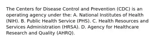 The Centers for Disease Control and Prevention (CDC) is an operating agency under the: A. National Institutes of Health (NIH). B. Public Health Service (PHS). C. Health Resources and Services Administration (HRSA). D. Agency for Healthcare Research and Quality (AHRQ).