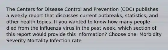 The Centers for Disease Control and Prevention (CDC) publishes a weekly report that discusses current outbreaks, statistics, and other health topics. If you wanted to know how many people died from the influenza virus in the past week, which section of this report would provide this information? Choose one: Morbidity Severity Mortality Infection rate