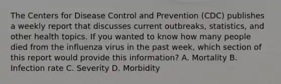 The Centers for Disease Control and Prevention (CDC) publishes a weekly report that discusses current outbreaks, statistics, and other health topics. If you wanted to know how many people died from the influenza virus in the past week, which section of this report would provide this information? A. Mortality B. Infection rate C. Severity D. Morbidity