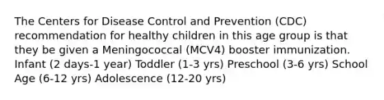 The Centers for Disease Control and Prevention (CDC) recommendation for healthy children in this age group is that they be given a Meningococcal (MCV4) booster immunization. Infant (2 days-1 year) Toddler (1-3 yrs) Preschool (3-6 yrs) School Age (6-12 yrs) Adolescence (12-20 yrs)