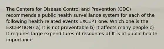 The Centers for Disease Control and Prevention (CDC) recommends a public health surveillance system for each of the following health-related events EXCEPT one. Which one is the EXCEPTION? a) It is not preventable b) It affects many people c) It requires large expenditures of resources d) It is of public health importance