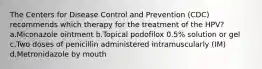 The Centers for Disease Control and Prevention (CDC) recommends which therapy for the treatment of the HPV? a.Miconazole ointment b.Topical podofilox 0.5% solution or gel c.Two doses of penicillin administered intramuscularly (IM) d.Metronidazole by mouth