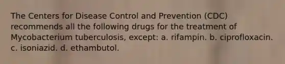 The Centers for Disease Control and Prevention (CDC) recommends all the following drugs for the treatment of Mycobacterium tuberculosis, except: a. rifampin. b. ciprofloxacin. c. isoniazid. d. ethambutol.