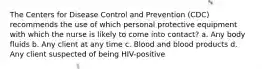 The Centers for Disease Control and Prevention (CDC) recommends the use of which personal protective equipment with which the nurse is likely to come into contact? a. Any body fluids b. Any client at any time c. Blood and blood products d. Any client suspected of being HIV-positive