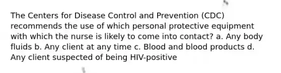 The Centers for Disease Control and Prevention (CDC) recommends the use of which personal protective equipment with which the nurse is likely to come into contact? a. Any body fluids b. Any client at any time c. Blood and blood products d. Any client suspected of being HIV-positive