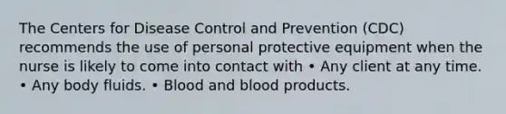 The Centers for Disease Control and Prevention (CDC) recommends the use of personal protective equipment when the nurse is likely to come into contact with • Any client at any time. • Any body fluids. • Blood and blood products.