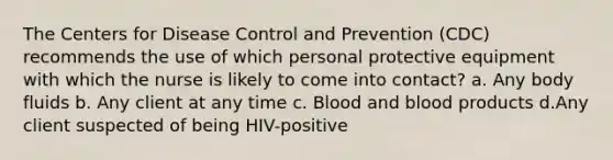 The Centers for Disease Control and Prevention (CDC) recommends the use of which personal protective equipment with which the nurse is likely to come into contact? a. Any body fluids b. Any client at any time c. Blood and blood products d.Any client suspected of being HIV-positive