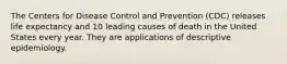 The Centers for Disease Control and Prevention (CDC) releases life expectancy and 10 leading causes of death in the United States every year. They are applications of descriptive epidemiology.