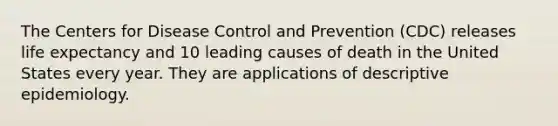 The Centers for Disease Control and Prevention (CDC) releases life expectancy and 10 leading causes of death in the United States every year. They are applications of descriptive epidemiology.