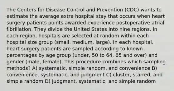 The Centers for Disease Control and Prevention (CDC) wants to estimate the average extra hospital stay that occurs when heart surgery patients points awarded experience postoperative atrial fibrillation. They divide the United States into nine regions. In each region, hospitals are selected at random within each hospital size group (small. medium. large). In each hospital. heart surgery patients are sampled according to known percentages by age group (under, 50 to 64, 65 and over) and gender (male, female). This procedure combines which sampling methods? A) systematic, simple random, and convenience B) convenience. systematic, and judgment C) cluster, starred, and simple random D) judgment, systematic, and simple random