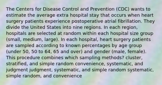 The Centers for Disease Control and Prevention (CDC) wants to estimate the average extra hospital stay that occurs when heart surgery patients experience postoperative atrial fibrillation. They divide the United States into nine regions. In each region, hospitals are selected at random within each hospital size group (small, medium, large). In each hospital, heart surgery patients are sampled according to known percentages by age group (under 50, 50 to 64, 65 and over) and gender (male, female). This procedure combines which sampling methods? cluster, stratified, and simple random convenience, systematic, and judgment judgment, systematic, and simple random systematic, simple random, and convenience