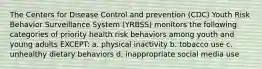 The Centers for Disease Control and prevention (CDC) Youth Risk Behavior Surveillance System (YRBSS) monitors the following categories of priority health risk behaviors among youth and young adults EXCEPT: a. physical inactivity b. tobacco use c. unhealthy dietary behaviors d. inappropriate social media use