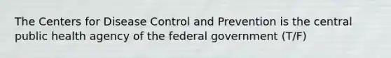 The Centers for Disease Control and Prevention is the central public health agency of the federal government (T/F)