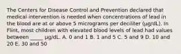 The Centers for Disease Control and Prevention declared that medical intervention is needed when concentrations of lead in the blood are at or above 5 micrograms per deciliter (μg/dL). In Flint, most children with elevated blood levels of lead had values between _____ μg/dL. A. 0 and 1 B. 1 and 5 C. 5 and 9 D. 10 and 20 E. 30 and 50