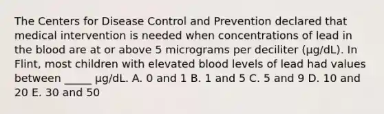 The Centers for Disease Control and Prevention declared that medical intervention is needed when concentrations of lead in the blood are at or above 5 micrograms per deciliter (μg/dL). In Flint, most children with elevated blood levels of lead had values between _____ μg/dL. A. 0 and 1 B. 1 and 5 C. 5 and 9 D. 10 and 20 E. 30 and 50