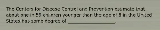 The Centers for Disease Control and Prevention estimate that about one in 59 children younger than the age of 8 in the United States has some degree of _____________________.