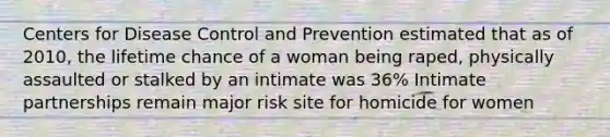 Centers for Disease Control and Prevention estimated that as of 2010, the lifetime chance of a woman being raped, physically assaulted or stalked by an intimate was 36% Intimate partnerships remain major risk site for homicide for women