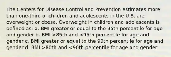 The Centers for Disease Control and Prevention estimates more than one-third of children and adolescents in the U.S. are overweight or obese. Overweight in children and adolescents is defined as: a. BMI greater or equal to the 95th percentile for age and gender b. BMI >85th and 80th and <90th percentile for age and gender