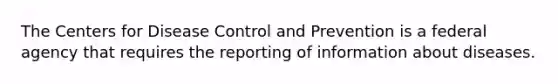 The Centers for Disease Control and Prevention is a federal agency that requires the reporting of information about diseases.