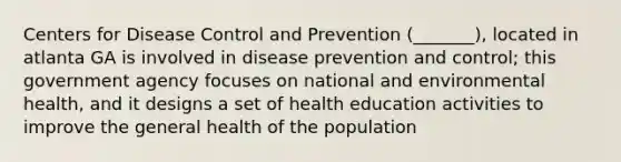 Centers for Disease Control and Prevention (_______), located in atlanta GA is involved in disease prevention and control; this government agency focuses on national and environmental health, and it designs a set of health education activities to improve the general health of the population