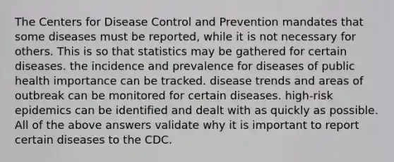 The Centers for Disease Control and Prevention mandates that some diseases must be reported, while it is not necessary for others. This is so that statistics may be gathered for certain diseases. the incidence and prevalence for diseases of public health importance can be tracked. disease trends and areas of outbreak can be monitored for certain diseases. high-risk epidemics can be identified and dealt with as quickly as possible. All of the above answers validate why it is important to report certain diseases to the CDC.