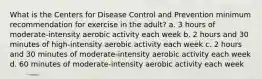 What is the Centers for Disease Control and Prevention minimum recommendation for exercise in the adult? a. 3 hours of moderate-intensity aerobic activity each week b. 2 hours and 30 minutes of high-intensity aerobic activity each week c. 2 hours and 30 minutes of moderate-intensity aerobic activity each week d. 60 minutes of moderate-intensity aerobic activity each week