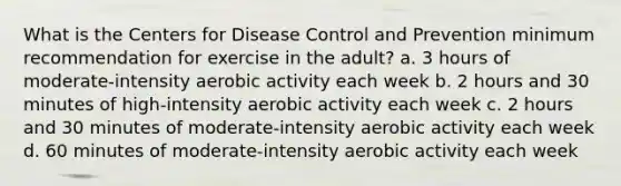 What is the Centers for Disease Control and Prevention minimum recommendation for exercise in the adult? a. 3 hours of moderate-intensity aerobic activity each week b. 2 hours and 30 minutes of high-intensity aerobic activity each week c. 2 hours and 30 minutes of moderate-intensity aerobic activity each week d. 60 minutes of moderate-intensity aerobic activity each week