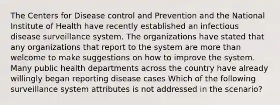 The Centers for Disease control and Prevention and the National Institute of Health have recently established an infectious disease surveillance system. The organizations have stated that any organizations that report to the system are more than welcome to make suggestions on how to improve the system. Many public health departments across the country have already willingly began reporting disease cases Which of the following surveillance system attributes is not addressed in the scenario?