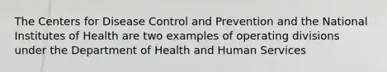 The Centers for Disease Control and Prevention and the National Institutes of Health are two examples of operating divisions under the Department of Health and Human Services