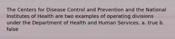 The Centers for Disease Control and Prevention and the National Institutes of Health are two examples of operating divisions under the Department of Health and Human Services. a. true b. false