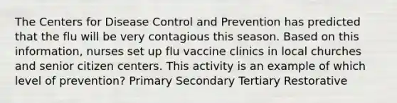 The Centers for Disease Control and Prevention has predicted that the flu will be very contagious this season. Based on this information, nurses set up flu vaccine clinics in local churches and senior citizen centers. This activity is an example of which level of prevention? Primary Secondary Tertiary Restorative