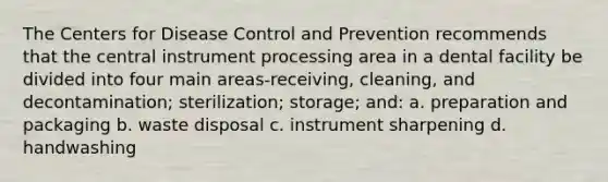 The Centers for Disease Control and Prevention recommends that the central instrument processing area in a dental facility be divided into four main areas-receiving, cleaning, and decontamination; sterilization; storage; and: a. preparation and packaging b. waste disposal c. instrument sharpening d. handwashing