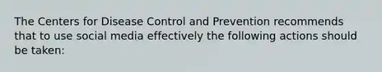 The Centers for Disease Control and Prevention recommends that to use social media effectively the following actions should be taken: