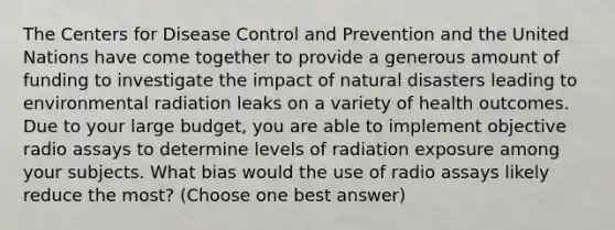 The Centers for Disease Control and Prevention and the United Nations have come together to provide a generous amount of funding to investigate the impact of natural disasters leading to environmental radiation leaks on a variety of health outcomes. Due to your large budget, you are able to implement objective radio assays to determine levels of radiation exposure among your subjects. What bias would the use of radio assays likely reduce the most? (Choose one best answer)