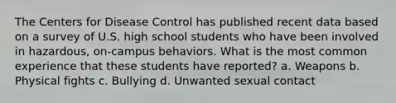 The Centers for Disease Control has published recent data based on a survey of U.S. high school students who have been involved in hazardous, on-campus behaviors. What is the most common experience that these students have reported? a. Weapons b. Physical fights c. Bullying d. Unwanted sexual contact