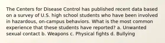 The Centers for Disease Control has published recent data based on a survey of U.S. high school students who have been involved in hazardous, on-campus behaviors. What is the most common experience that these students have reported? a. Unwanted sexual contact b. Weapons c. Physical fights d. Bullying