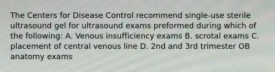 The Centers for Disease Control recommend single-use sterile ultrasound gel for ultrasound exams preformed during which of the following: A. Venous insufficiency exams B. scrotal exams C. placement of central venous line D. 2nd and 3rd trimester OB anatomy exams