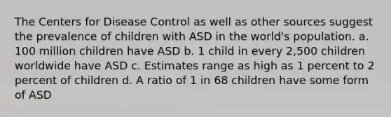 The Centers for Disease Control as well as other sources suggest the prevalence of children with ASD in the world's population. a. 100 million children have ASD b. 1 child in every 2,500 children worldwide have ASD c. Estimates range as high as 1 percent to 2 percent of children d. A ratio of 1 in 68 children have some form of ASD