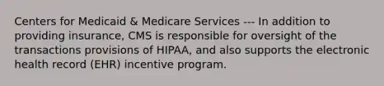 Centers for Medicaid & Medicare Services --- In addition to providing insurance, CMS is responsible for oversight of the transactions provisions of HIPAA, and also supports the electronic health record (EHR) incentive program.