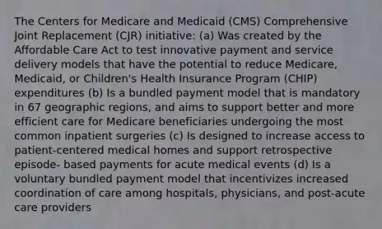 The Centers for Medicare and Medicaid (CMS) Comprehensive Joint Replacement (CJR) initiative: (a) Was created by the Affordable Care Act to test innovative payment and service delivery models that have the potential to reduce Medicare, Medicaid, or Children's Health Insurance Program (CHIP) expenditures (b) Is a bundled payment model that is mandatory in 67 geographic regions, and aims to support better and more efficient care for Medicare beneficiaries undergoing the most common inpatient surgeries (c) Is designed to increase access to patient‐centered medical homes and support retrospective episode‐ based payments for acute medical events (d) Is a voluntary bundled payment model that incentivizes increased coordination of care among hospitals, physicians, and post‐acute care providers