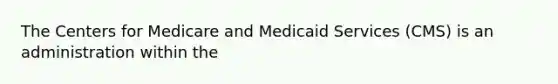 The Centers for Medicare and Medicaid Services (CMS) is an administration within the