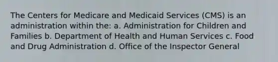 The Centers for Medicare and Medicaid Services (CMS) is an administration within the: a. Administration for Children and Families b. Department of Health and Human Services c. Food and Drug Administration d. Office of the Inspector General