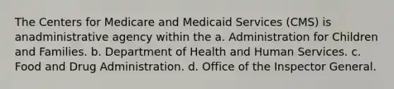 The Centers for Medicare and Medicaid Services (CMS) is anadministrative agency within the a. Administration for Children and Families. b. Department of Health and Human Services. c. Food and Drug Administration. d. Office of the Inspector General.