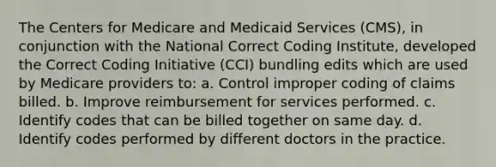 The Centers for Medicare and Medicaid Services (CMS), in conjunction with the National Correct Coding Institute, developed the Correct Coding Initiative (CCI) bundling edits which are used by Medicare providers to: a. Control improper coding of claims billed. b. Improve reimbursement for services performed. c. Identify codes that can be billed together on same day. d. Identify codes performed by different doctors in the practice.